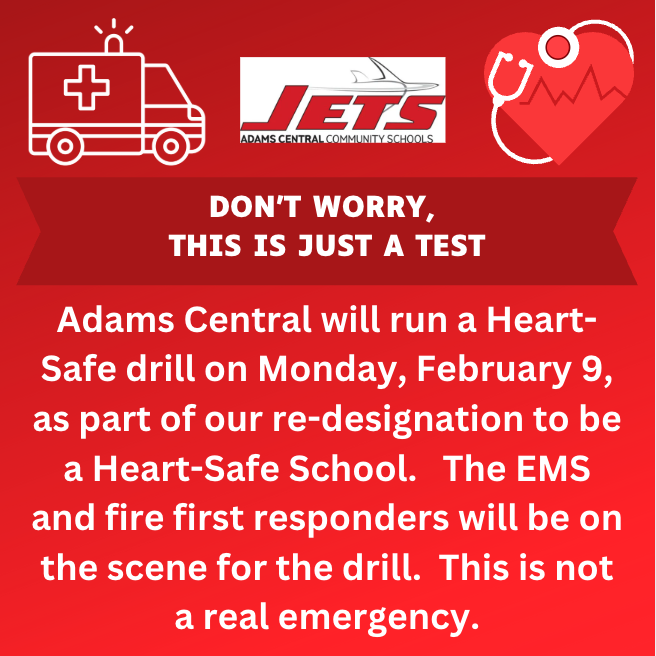 Don't Worry, this is just a test. Adams Central will run a heart-safe drill on Monday, February 9, as part of our re-designation to be a Heart-Safe School. The EMS and fire first responders will be on the schene for the drill. This is not a real emergency.