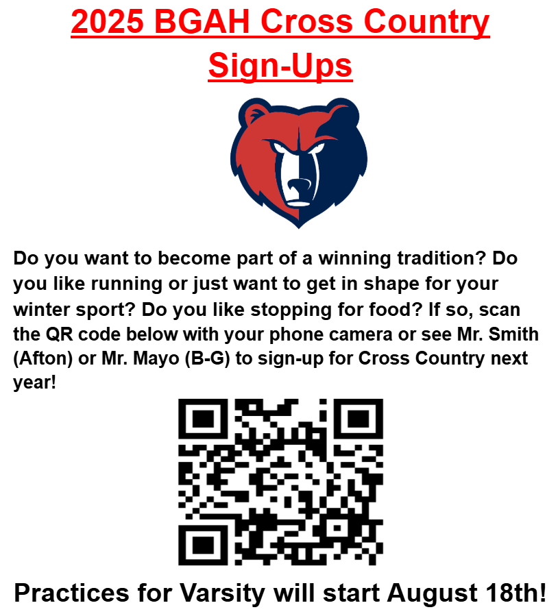 2025 BGAH Cross Country Sign Ups Do you want to become part of a winning tradition? DO you like running or just want to get in shpe for your winter sport? Do you like stopping for food? If so, scan the QR code below with your phone camera or see Mr. Smith (Afton) or Mr. Mayo (B-G) to sign-up for Cross Country next year!