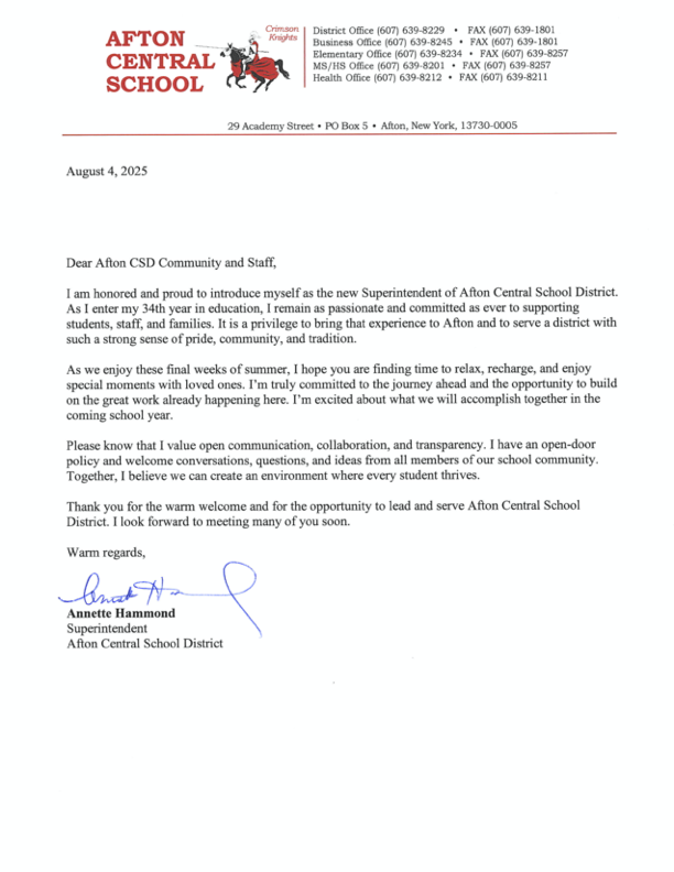 August 4, 2025 Dear Afton CSD Community and Staff, I am honored and proud to introduce myself as the new Superintendent of Afton Central School District. As I enter my 34th year in education, I remain as passionate and committed as ever to supporting students, staff, and families. It is a privilege to bring that experience to Afton and to serve a district with such a strong sense of pride, community, and tradition. As we enjoy these final weeks of summer, I hope you are finding time to relax, recharge, and enjoy special moments with loved ones. I'm truly committed to the journey ahead and the opportunity to build on the great work already happening here. I'm excited about what we will accomplish together in the coming school year. Please know that I value open communication, collaboration, and transparency. I have an open-door policy and welcome conversations, questions, and ideas from all members of our school community. Together, I believe we can create an environment where every student thrives. Thank you for the warm welcome and for the opportunity to lead and serve Afton Central School District. I look forward to meeting many of you soon. Warm regards, Annette Hammond