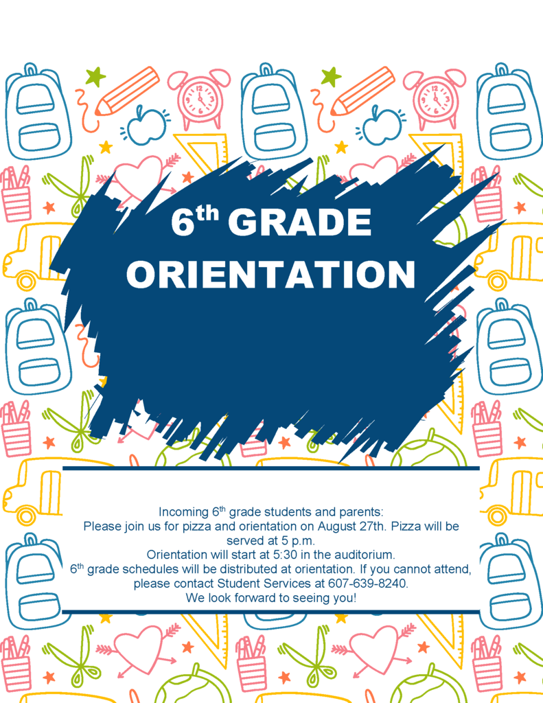 6th Grade Orientation - Incoming 6th grade students and parents: Please join us for pizza and orientation on August 27th. Pizza will be served at 5 p.m. Orientation will start at 5:30 in the auditorium. 6th grade schedules will be distributed at orientation. If you cannot attend, please contact Student Services at 607-639-8240. We look forward to seeing you!