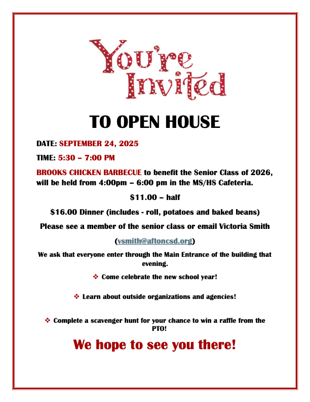 You're invited TO OPEN HOUSE DATE: SEPTEMBER 24, 2025 TIME: 5:30 – 7:00 PM BROOKS CHICKEN BARBECUE to benefit the Senior Class of 2026, will be held from 4:00pm – 6:00 pm in the MS/HS Cafeteria.  $11.00 – half $16.00 Dinner (includes - roll, potatoes and baked beans) Please see a member of the senior class or email Victoria Smith (vsmith@aftoncsd.org)  We ask that everyone enter through the Main Entrance of the building that evening. 	Come celebrate the new school year!  	Learn about outside organizations and agencies!  	Complete a scavenger hunt for your chance to win a raffle from the PTO! We hope to see you there!