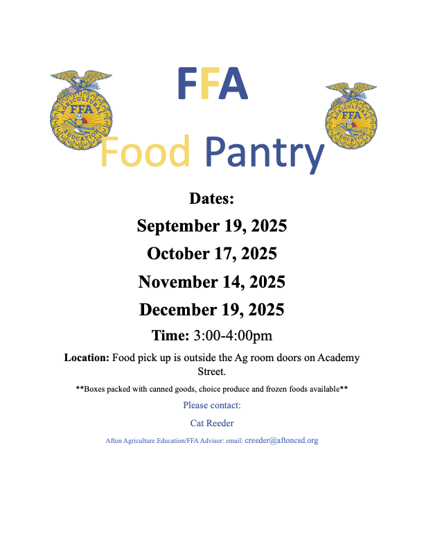 FFA Food Pantry Dates: September 19, 2025, October 17, 2025, November 14, 2025, December 19, 2025. Time 3:00 - 4:00  Location: Food pick up is outside the Ag room doors on Academy Street. **Boxes packed with canned goods, choice produce and frozen foods available** Please contact: Cat Reeder Afton Agriculture Education/FFA Advisor: email: creeder@aftoncsd.org