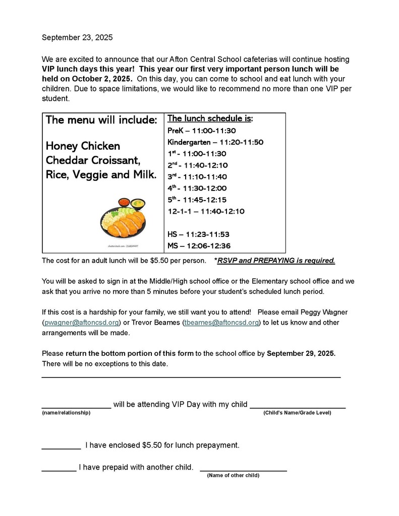 September 23, 2025 We are excited to announce that our Afton Central School cafeterias will continue hosting VIP lunch days this year! This year our first very important person lunch will be held on October 2, 2025. On this day, you can come to school and eat lunch with your children. Due to space limitations, we would like to recommend no more than one VIP per student. The menu will include: Honey Chicken Cheddar Croissant, Rice, Veggie and Milk. The lunch schedule is: PreK – 11:00-11:30 Kindergarten – 11:20-11:50 1st - 11:00-11:30 2nd - 11:40-12:10 3rd - 11:10-11:40 4th - 11:30-12:00 5th - 11:45-12:15 12-1-1 – 11:40-12:10 HS – 11:23-11:53 MS – 12:06-12:36 The cost for an adult lunch will be $5.50 per person. *RSVP and PREPAYING is required. You will be asked to sign in at the Middle/High school office or the Elementary school office and we ask that you arrive no more than 5 minutes before your student’s scheduled lunch period. If this cost is a hardship for your family, we still want you to attend! Please email Peggy Wagner (pwagner@aftoncsd.org) or Trevor Beames (tbeames@aftoncsd.org) to let us know and other arrangements will be made. Please return the bottom portion of this form to the school office by September 29, 2025. There will be no exceptions to this date. ___________________________________________________________________________________________ will be attending VIP Day with my child ______________________ (name/relationship) (Child’s Name/Grade Level) _________ I have enclosed $5.50 for lunch prepayment. ________ I have prepaid with another child. ____________________ (Name of other child)