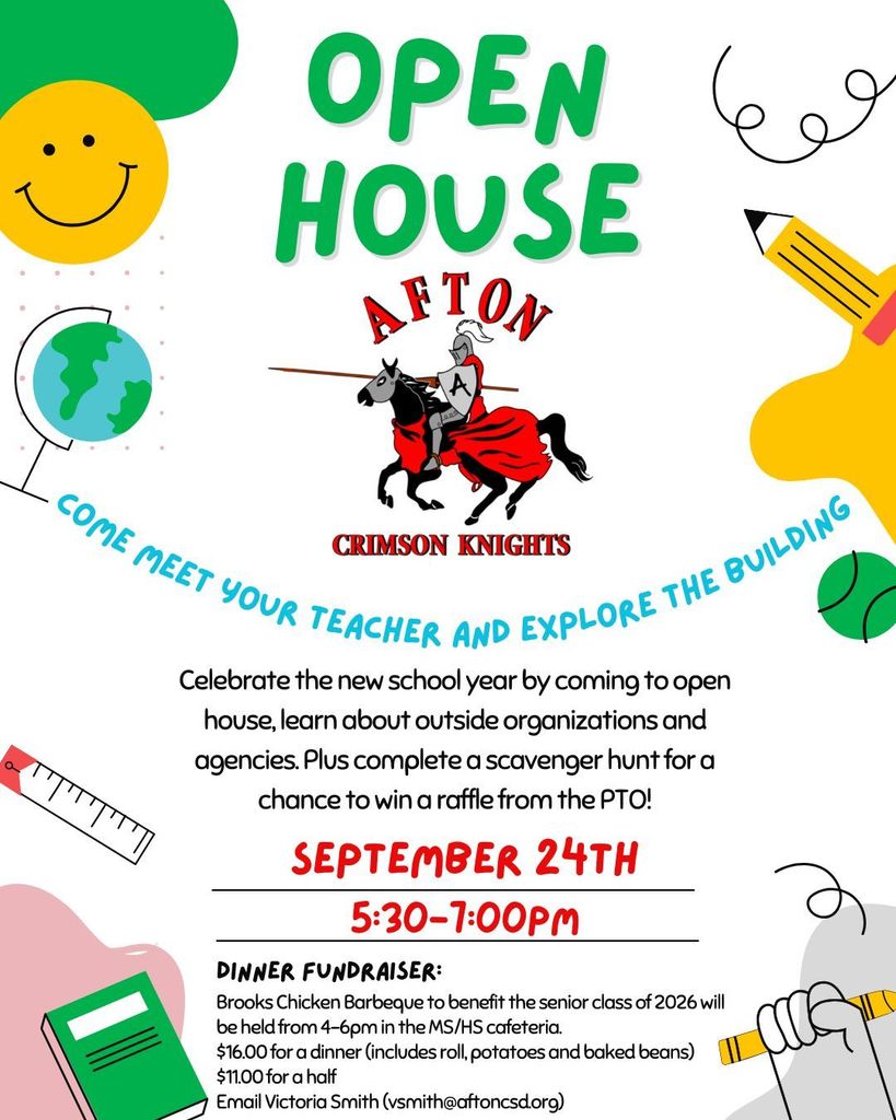 Open House Afton Crimson Knights Come meet your teacher and explore the building Celebrate the new school year by coming to open house, learn about outside organizations and agencies. Plus complete a scavenger hunt for a chance to win a raffle from the PTO! September 24th 5:30 - 7:00 p.m. Dinner fundraiser Brooks chicken Barbeque to benefit the senior class of 2026 will be held from 4-6 pm in the MS/HS Cafeteria $16.00 for a dinner includes a roll potatoes and baked beans $11.00 for a half email Victoria Smith vsmith@aftoncsd.org