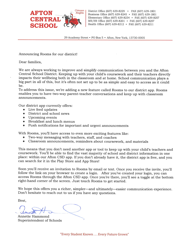 Announcing Rooms for our district!  Dear families,  We are always working to improve and simplify communication between you and the Afton Central School District. Keeping up with your child's coursework and their teachers directly impacts their wellbeing both in the classroom and at home. School communication plays a big part in all of this, but it's often not set up to be as simple and easy to access as it could be.  To address this issue, we're adding a new feature called Rooms to our district app. Rooms enables you to have two-way parent-teacher conversations and keep up with classroom announcements.  Our district app currently offers: •	Live feed updates •	District and school news •	Upcoming events •	Breakfast and lunch menus •	Push notifications for important and urgent announcements With Rooms, you '11 have access to even more exciting features like:•	Two-way messaging with teachers, staff, and coaches •	Classroom announcements, reminders about coursework, and materials This means that you don't need another app or tool to keep up with your child's teachers and coursework. You '11 be able to find the vast majority of school and district information in one place: within our Afton CSD app. If you don't already have it, the district app is free, and you can search for it in the Play Store and App Store!  Soon you'll receive an invitation to Rooms by email or text. Once you receive the invite, you'll follow the link on your browser to create a login. After you've created your login, you can access Rooms through the Afton CSD app. Once you're there, you '11 see a toggle at the bottom right-hand corner of the screen. Just touch Rooms to get started.  We hope this offers you a richer, simpler-and ultimately-easier communication experience. Don't hesitate to reach out to us if you have any questions.  Best, Annette Hammond Superintendent of Schools 