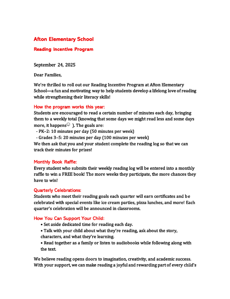 Afton Elementary School Reading Incentive Program  September 24, 2025 Dear Families, We’re thrilled to roll out our Reading Incentive Program at Afton Elementary School—a fun and motivating way to help students develop a lifelong love of reading while strengthening their literacy skills! How the program works this year: Students are encouraged to read a certain number of minutes each day, bringing them to a weekly total (knowing that some days we might read less and some days more, it happens  ). The goals are:   - PK–2: 10 minutes per day (50 minutes per week)   - Grades 3–5: 20 minutes per day (100 minutes per week) We then ask that you and your student complete the reading log so that we can track their minutes for prizes!  Monthly Book Raffle: Every student who submits their weekly reading log will be entered into a monthly raffle to win a FREE book! The more weeks they participate, the more chances they have to win! Quarterly Celebrations: Students who meet their reading goals each quarter will earn certificates and be  celebrated with special events like ice cream parties, pizza lunches, and more! Each quarter’s celebration will be announced in classrooms. How You Can Support Your Child: • Set aside dedicated time for reading each day. • Talk with your child about what they’re reading, ask about the story, characters, and what they’re learning. • Read together as a family or listen to audiobooks while following along with the text. We believe reading opens doors to imagination, creativity, and academic success. With your support, we can make reading a joyful and rewarding part of every child’s 