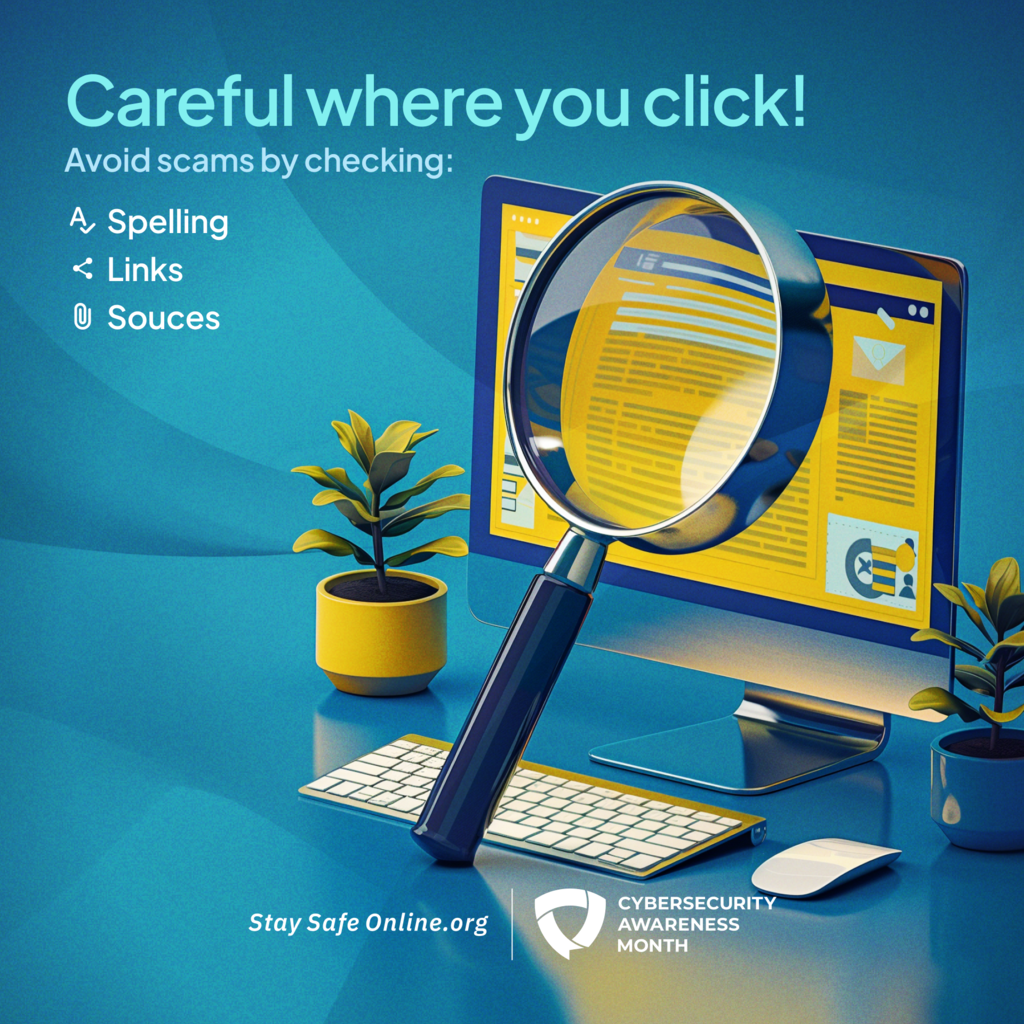 Careful where you click. Avoid scams by checking spelling links and sources. Cybersecurity Awareness month sponsored by the National Cybersecurity Alliance Stay Safe online.org