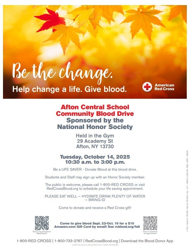 Be the change Help change a life Give blood Afton Central School Community Blood Drive Sponsored by the National Honor society held in the Gym 29 academy Street Afton NY 13730 Tuesday, October 14, 2025 10:30 am -3:00 p.m. Be a life saver - donate blood at this blood drive. Students and staff may sign up with an honor society member. The puyblic is welcome, please call 1-800-RED CROSS or visit RedCrossBlood.org to schedule your life saving a[[pomt,emt. Please Eat well ~ Hydrate Drink Plenty of Water ~ Bring ID Come to donate and receive a Red Cross Gift Come to give blood Sept. 22 - Oct. 19 for a $10 Amazon.com Gift Card by email! See rcblood.org/fall Download the Blood Donor App