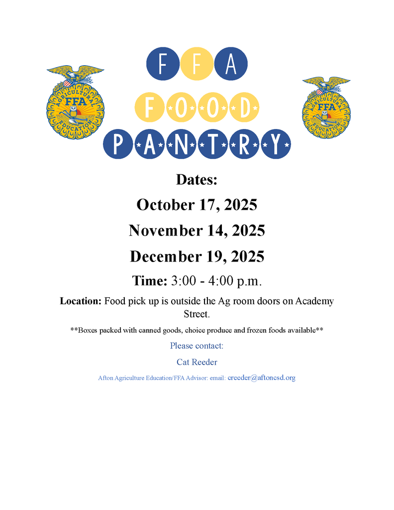 FFA Food Pantry Dates October 17, 2025 November 14, 2025 December 19, 2025 Time 3:00 -4:00 p.m, Location: food pick up is outside the Ag room doors on Academy Street **Boxes packed with canned goods, choice produce and forzen foods available** Please Contact Cat Reeder Afton Agriculture Education/FFA advisor: email: creeder@aftoncsd.org