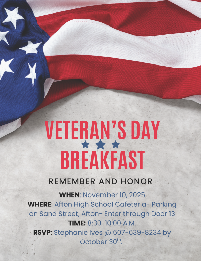 Veterans Day Breakfast Remember and Honor When November 10 2025 Where Afton High School Cafeteria - Parking on Sand Street, Afton - Enter through Door 13 Time 8:30 - 10:00 a.m. RSVP Stephanie IVES @ 607-639-8234 by October 30th