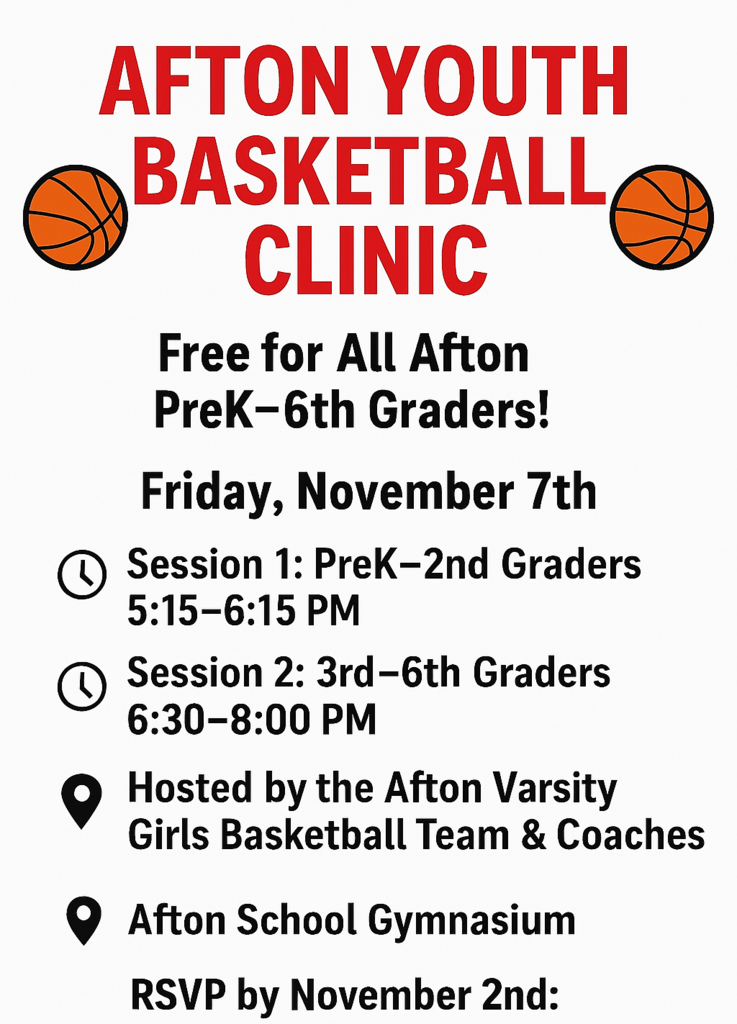 Afton Youth Basketball Clinic Free for all Afton PreK-6th Graders! Friday, November 7th Session 1: PreK-2nd Graders 5:15-6:15 pm Session 2: 3rd - 6th  Graders 6:30-8:00 pm Hosted by the Afton Varsity Girls Basketball Team & Coaches Afton School Gymnasium RSVP by November 2nd: