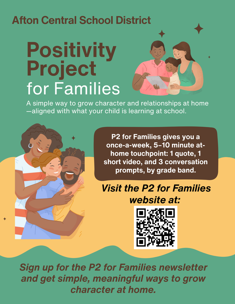 Afton Central School District Positivity Project for Families A simple way to grow character and relationships at home - aligned with what your child is learning at school. P2 Families gives  you a once-a-week, 5-10 minute at-home touchpoint: 1 quote, 1 short video, and 3 conversation prompts, by grade band. Visit the P2 for families website at QR code. Sign up for the P2 for Families newsletter and get simple, meaningful ways to grow character at home.