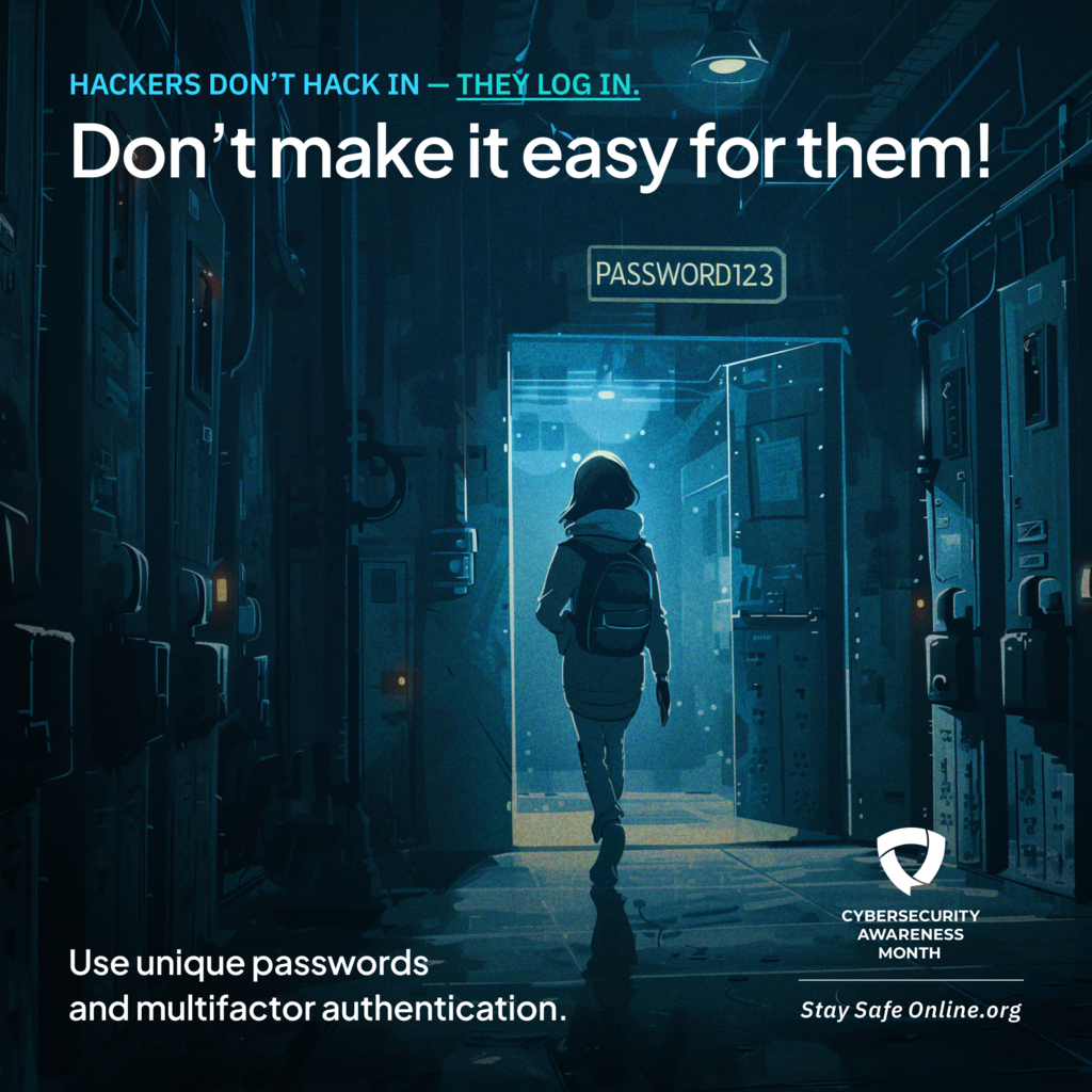 Hackers don't Hack in. They log in Don't make it easy for them! Use Unique passwords and multifactor authentication. Cybersecurity awareness month stay safe online.org