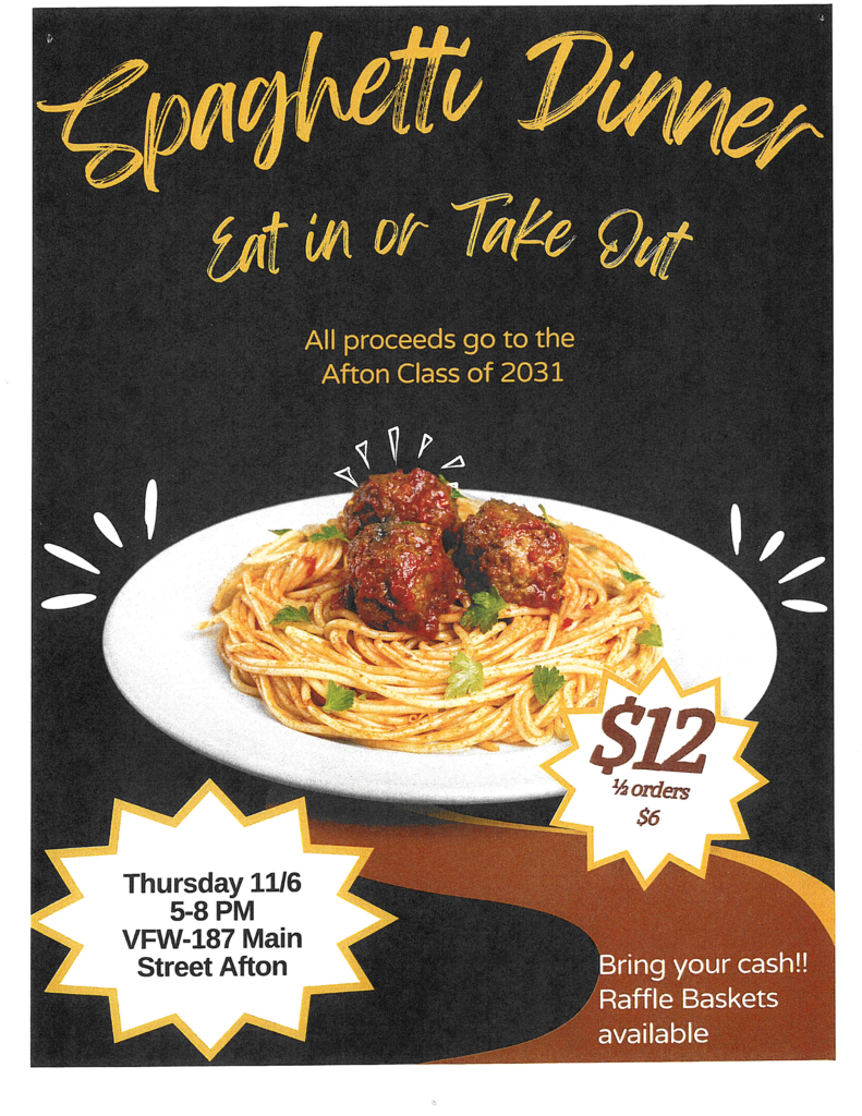 Spaghetti Dinner Eat in or Take Out All proceeds go to the Class of 2031 $12 per order 1/2 orders for $6 Thursday 11/6 5-8 pm VFW - 197 Main Street Afton Bring your cash!! Raffle Baskets available!
