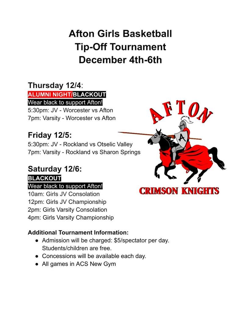 Afton Girls Basketball Tip-Off Tournament December 4th - 6th Thursday 12/4 Alumni Night Blackout Wear black to support Afton 5:30 p, JV - Worcester vs Afton 7 pm Varsity - Worcester vs Afton Friday 12/5 5:30 pm: JV - Rockland vs Otselic Valley 7 pm Varsity - Rockland vs Sharon Springs Saturday 12/6 Blackout Wear Black to support Afton! 10 am Girls JV Consolation 12 pm Girls JV Championship 2 pm Girls Varsity Consolation 4 pm Girls Varsity Championship Additional Tournament Information Admission will be charged: $5/spectator per day Students/Children are free. Concessions will be avbailable each day All games in the ACS New Gym