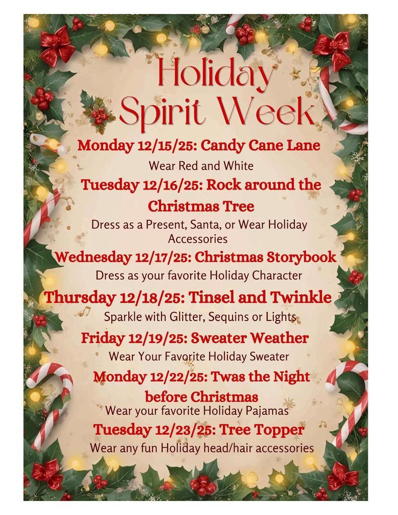 Holiday Spirit Week Monday 12/15/25 Candy Cane Lane Wear Red and White Tuesday 12/16/25 Rock around the Christmas Tree Dress as a Present, Santa, or wear holiday accessories Wednesday 12/17/25 Christmas Storybook Dress as your favorite Holiday Character Thursday 12/18/25 Tinsel and Twinkle Sparkle with Glitter Sequins or Lights Friday 12/19/25 Seater Weather Wear your favorite holiday sweater Monday 12/22/25 Twas the Night before Christmas Wear your favoirte HHoliday Pajamas Tuesday 12/23/25 Tree Topper Wear any fun holiday head/hair accessories