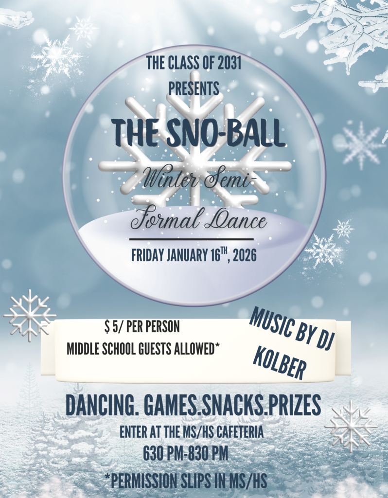 The Class of 2031 Presents The Sno-Ball Winter Semi Formal Dance Friday, January 16th, 2025 $5 per person Middle School Guests Allowed Music by DJ KolberDancing Games Snacks Prizes Enter at the MS/HS Cafeteria 6:30-8:30 PM Pemission Slips in the MS/HS