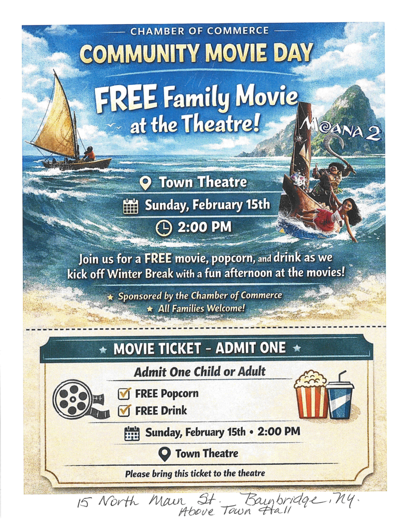 Chamber of Commerce Community Movie Day Free Family Movie at the Theatre! Moana 2 Town Theatre Sunday February 15th 2:00 p.m. Join us for a free movie, popcorn, and drink as we kick off Winter Break with a fun afternoon at the movies! Sponsored by the Chamber of Commerce All Families Welcome Movie Ticket admit one Admit one child or Adult Free popcorn Free drink Sunday Febraury  15th at 2:00 p.m. Town Theatre Please Bring this ticket to the Theatre 15 North Main Street Bainbridge NY Above Town Hall
