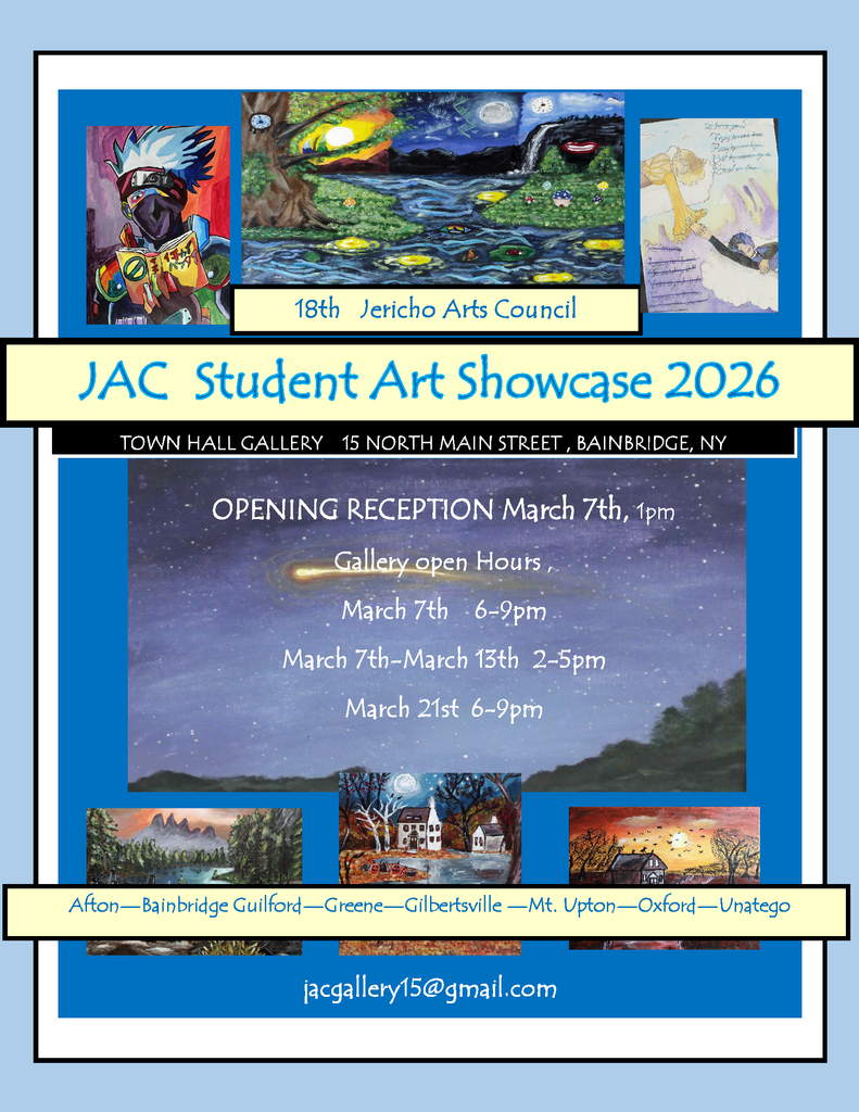 18th Jericho Arts Council JAC Student Art Showcase 2026 Town Hall Gallery 15 North Main Street, Bainbridge, NY Opening Reception March 7th, 1 pm Gallery Open Hours March 7th 6-9 pm March 7th - March 13th 2-5 pm March 21st 6-9 pm Afton Bainbridge Guilford Greene Gibertsville Mt. Upton Oxford Unatego jacgallery15@gmail.com