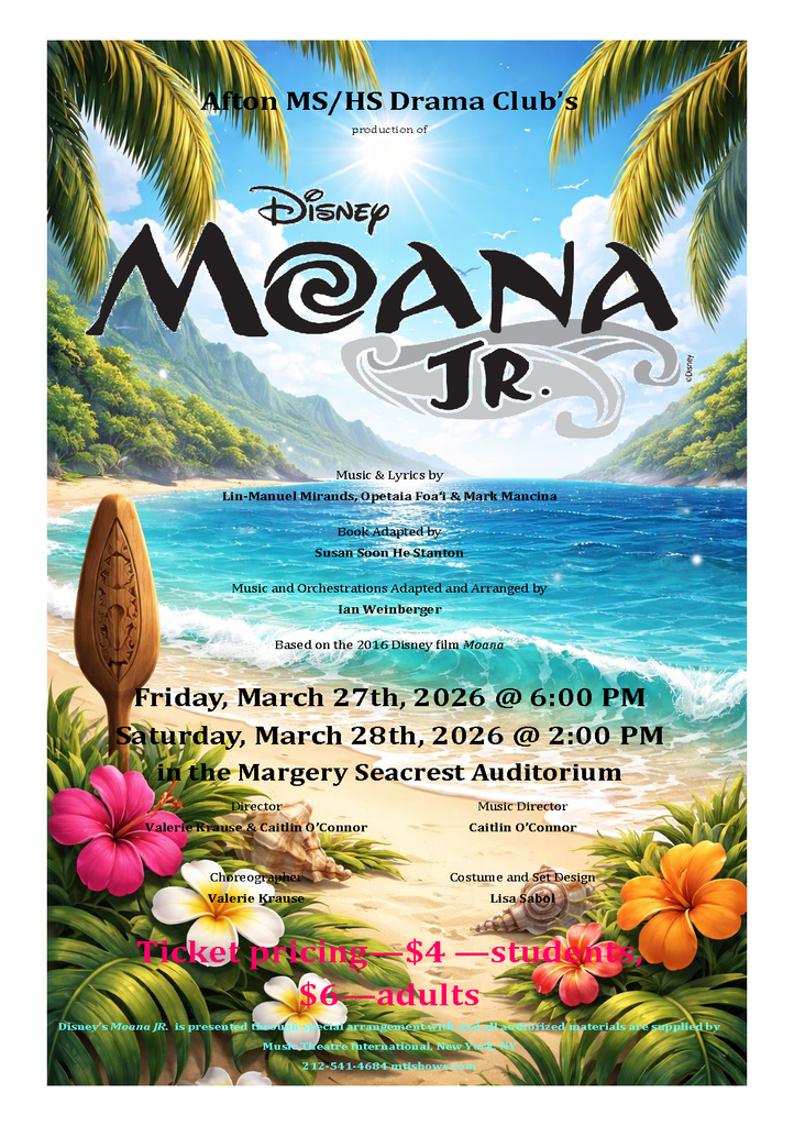 Afton MS/HS Drama Clubs production of Disney Moana Jr. Music and Lyrics by Lin Manuel Mirands, Opeita Foa'i and Mark Mancina Book Adapted by Susan Soon He Stanton Music and Orchestrations adapted and Arranged by Ian Weinberger based on the 2016 Disney Film Moana Friday, March 27th, 2026 at 6:00 p.m. Staurday, March 28th, 2026 at 2:00 p.m. in the Margery Seacrest Audiorium Director Valerie Krause and Caitlin O'Connor Music Director Caitlin O'Connor Choreography Valerie Krause Costume and Set Design Lisa Sabol