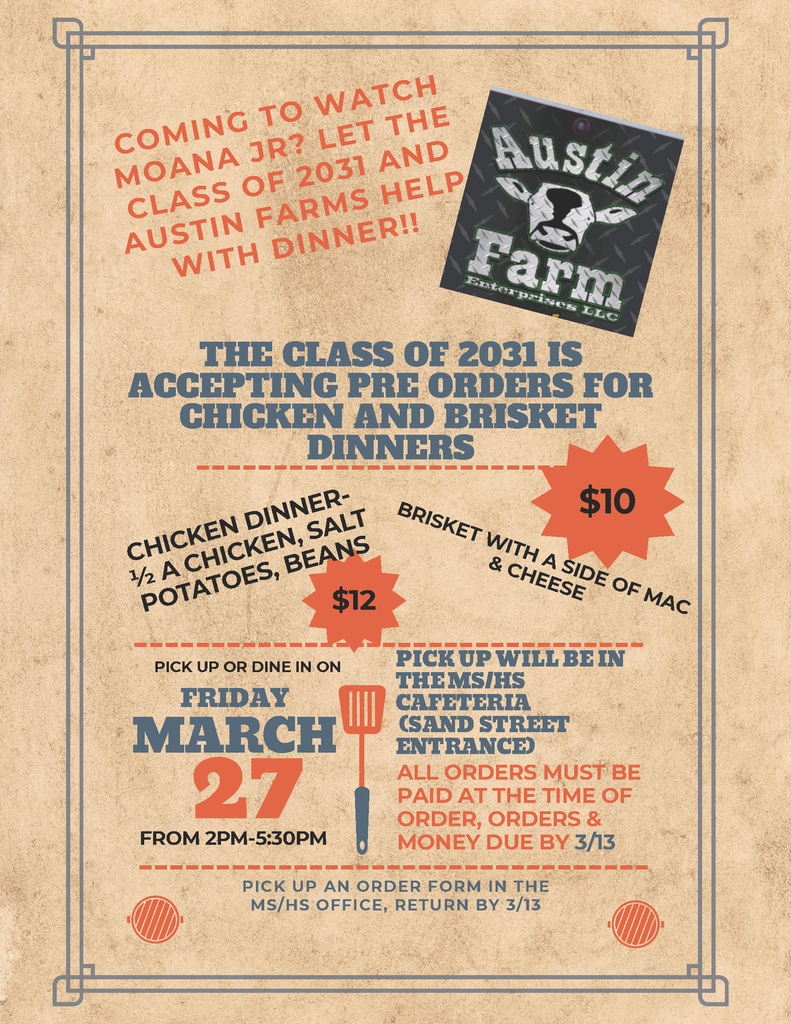 Coming to Watch Moana Jr. Let the Class of 2031 and Austin Farms Help with Dinner The Class of 2031 is accepting pre orders for Chicken and Brisket Dinners Chicken Dinner 1/2 a chicken salt potatoes Beans $12 Brisket with a side of Mac & Cheese $10 Pick up or dine in on Friday March 27th from 2:00 p.m. - 5:30 p.m. Pick up will be in the Ms/HS Cafeteria (Sand Street Entrance) All orders must be paid atr the time of the order, orders and money due by 3/13 Pick up an order form in the MS/HS Office Return by 3/13.