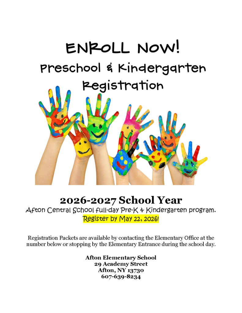 Enroll Now Pre-K and Kindergarten Registration 2026-2027 School Year Afton Central School full-day Pre-K & Kindergarten program. Register by May 22, 2026! Registration Packets are available by contacting the Elementary Office at the number below or stopping by the Elementary Entrance during the school day. Afton Elementary School 29 Academy Street Afton, NY 13730 607-639-8234