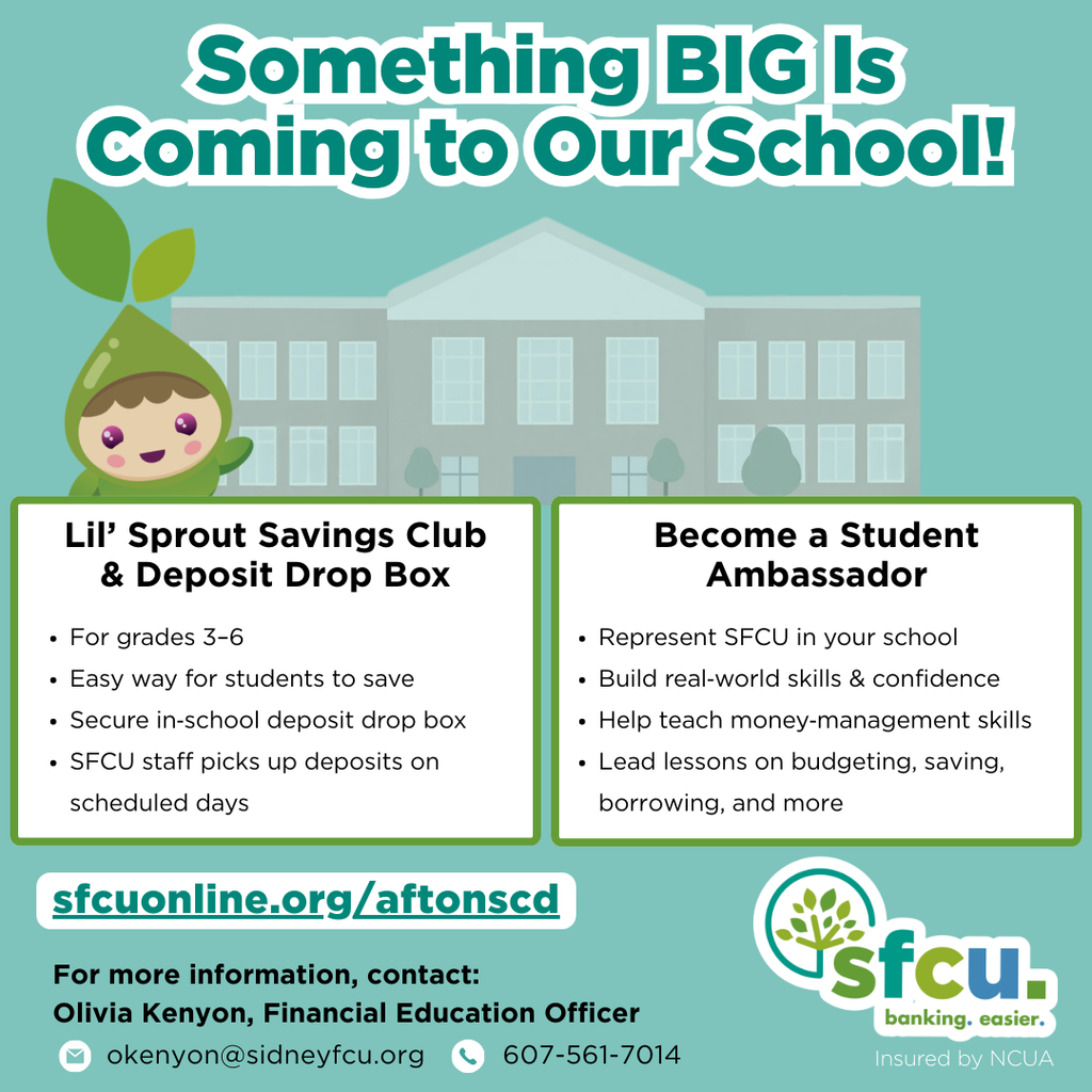 Something Big is coming to our school Lil sprout savings club and deposit drop box for grades 3-6 easy way for students to save secure in school deposit drop box SFCU staff picks up deposits on scheduled days Become a student ambassador represent SFCU in your school build real world skills and confidence help teach money management skills lead lessons on budgeting saving borrowing and more sfcuonline.org/aftoncsd for more information contact Olivia Kenyon Financial Education officer okenyon@sidneyfcu.org 607-561-7014