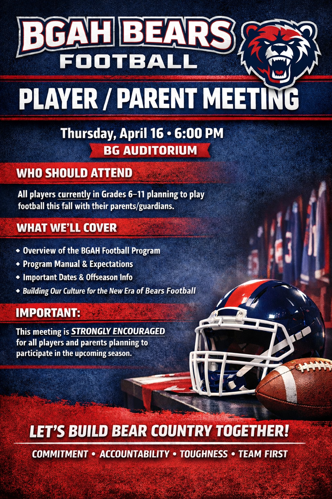 BGAH BVears Football Player Parent Meeting Thursday April 16 6:00 pm BG Auditorium Who should attend All players currently in Grades 6-11 planning to play football this fall with their parents/guardians What we'll cover Overviewe of the BGAH football program program manual and expectations important dates and offseason info Building our culture for the new era of Bears Football Important this meeting is strongly encouraged for all players and parents planning to participate in the upcoming season Let's Build Bear Country together Committment Accountability Toughness Team first
