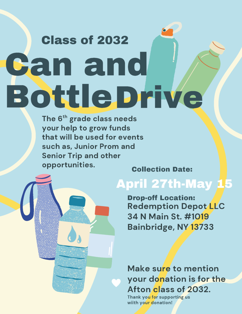 Class of 2032 Can and Bottle Drive The 6th grade class needs your help to grow funds that will be used for events such as Junior Prom and Senior Trip and other opportunities. Collection Date: April 27 - May 15 Drop off location Redemption Depot LLC 24 N Main St. #1019 Make sure to mention your donation is for the Afton Class of 2032 Thank you for supporting us with your donation.