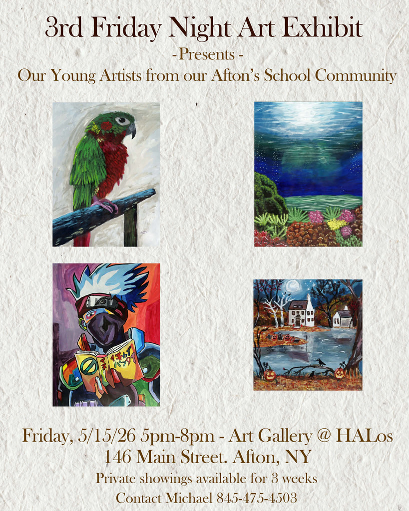 3rd Friday NIght Art Exhibit Presents Our Young Artists from our Afton's School Community Friday 5/15/26 5 pm - 8 pm Art Gallery @ HALos 146 Main Street, Afton, NY Private Showings available for3 weeks contact Michael 845-475=4503