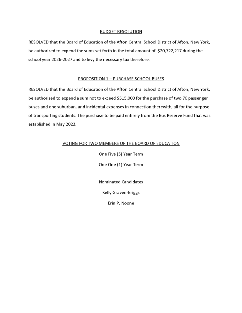 BUDGET RESOLUTION   RESOLVED that the Board of Education of the Afton Central School District of Afton, New York,    be authorized to expend the sums set forth in the total amount of ­­­ $20,722,217 during the    school year 2026-2027 and to levy the necessary tax therefore.      PROPOSITION 1 – PURCHASE SCHOOL BUSES   RESOLVED that the Board of Education of the Afton Central School District of Afton, New York, be authorized to expend a sum not to exceed $515,000 for the purchase of two 70 passenger buses and one suburban, and incidental expenses in connection therewith, all for the purpose of transporting students. The purchase to be paid entirely from the Bus Reserve Fund that was established in May 2023.      VOTING FOR TWO MEMBERS OF THE BOARD OF EDUCATION   One Five (5) Year Term   One One (1) Year Term     Nominated Candidates    Kelly Graven-Briggs   Erin P. Noone 