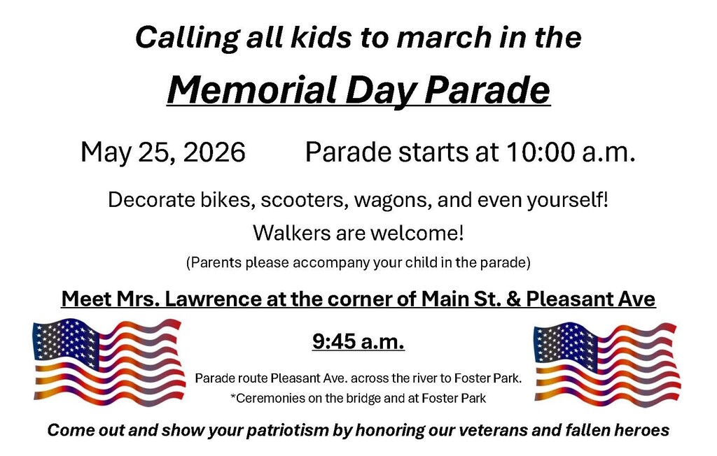 Calling all kids to march in the Memorial Day Parade May 25th 2026 Parade starts at 10:00 a.m. Decorate bikes, scooters, wagons, even yourself! Walkers are welcome! Parents please accompany your child in the parade Meet Mrs. Lawrence at the corner of Main St. and Pleasant Ave 9:45 a.m. Parade route Pleasant Ave across the river to Foster Park Ceremonies on the bridge band at Foster Park. Come out and Show your patriotism by honoring our veterans and Fallen heroes.