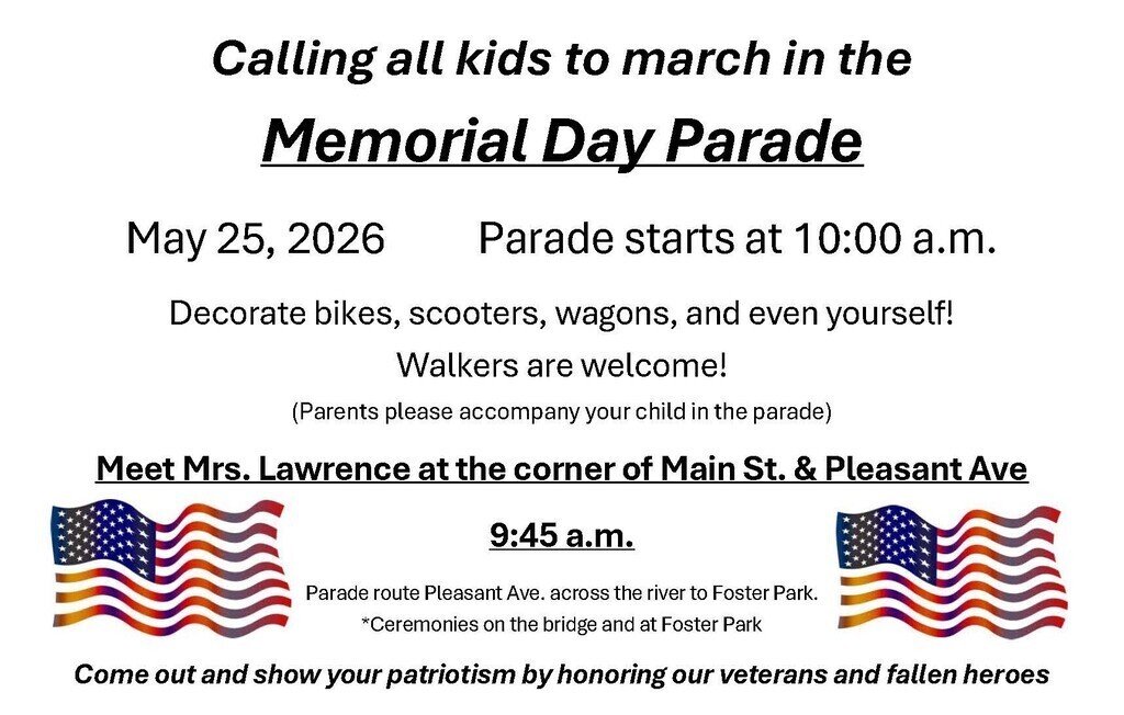 Calling all kids to march in the Memorial Day Parade May 25th 2026 Parade starts at 10:00 a.m. Decorate bikes, scooters, wagons, even yourself! Walkers are welcome! Parents please accompany your child in the parade Meet Mrs. Lawrence at the corner of Main St. and Pleasant Ave 9:45 a.m. Parade route Pleasant Ave across the river to Foster Park Ceremonies on the bridge band at Foster Park. Come out and Show your patriotism by honoring our veterans and Fallen heroes.