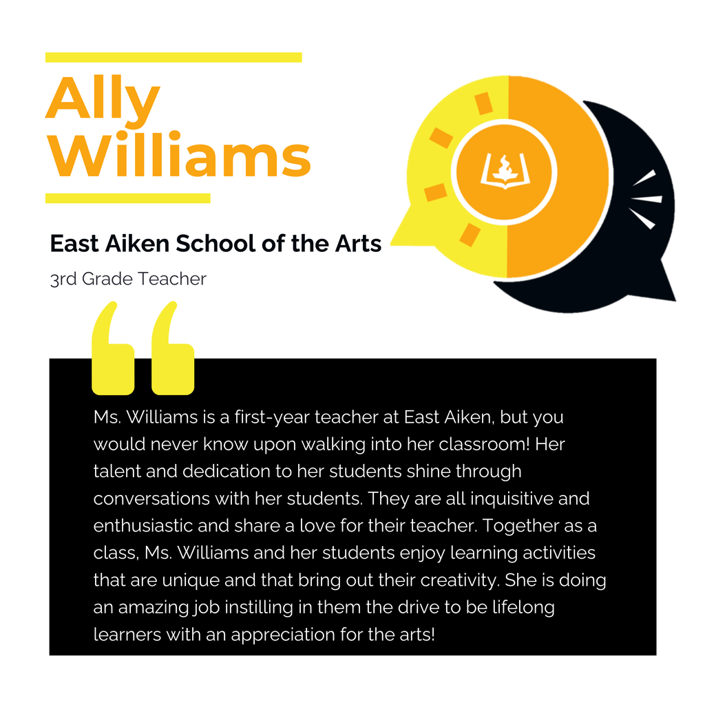 Ally Williams East Aiken School of the Arts 3rd Grade Teacher Ms. Williams is a first-year teacher at East Aiken, but you would never know upon walking into her classroom! Her talent and dedication to her students shine through conversations with her students. They are all inquisitive and enthusiastic and share a love for their teacher. Together as a class, Ms. Williams and her students enjoy learning activities that are unique and that bring out their creativity. She is doing an amazing job instilling in them the drive to be lifelong learners with an appreciation for the arts!