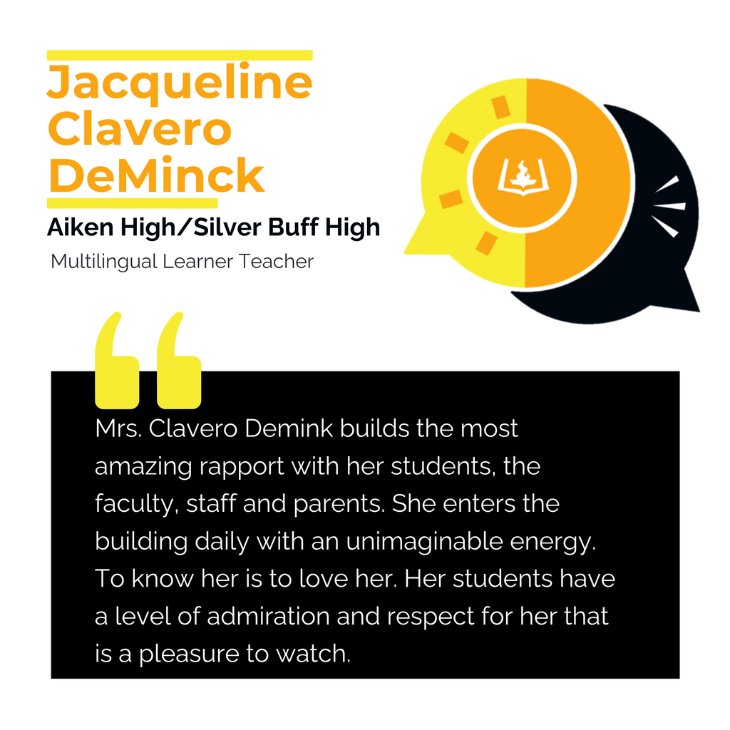 Jacqueline Clavero DeMinck Aiken High School/Silver Buff High School Multilingual Learner Teacher Mrs. Clavero Demink builds the most amazing rapport with her students, the faculty, staff and parents. She enters the building daily with an unimaginable energy. To know her is to love her. Her students have a level of admiration and respect for her that is a pleasure to watch.