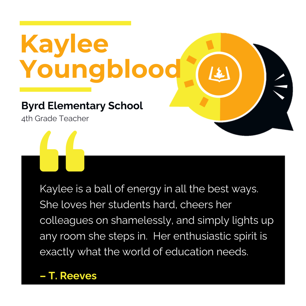 Kaylee Youngblood Byrd Elementary School 4th Grade Teacher Kaylee is a ball of energy in all the best ways. She loves her students hard, cheers her colleagues on shamelessly, and simply lights up any room she steps in. Her enthusiastic spirit is exactly what the world of education needs. T. Reeves