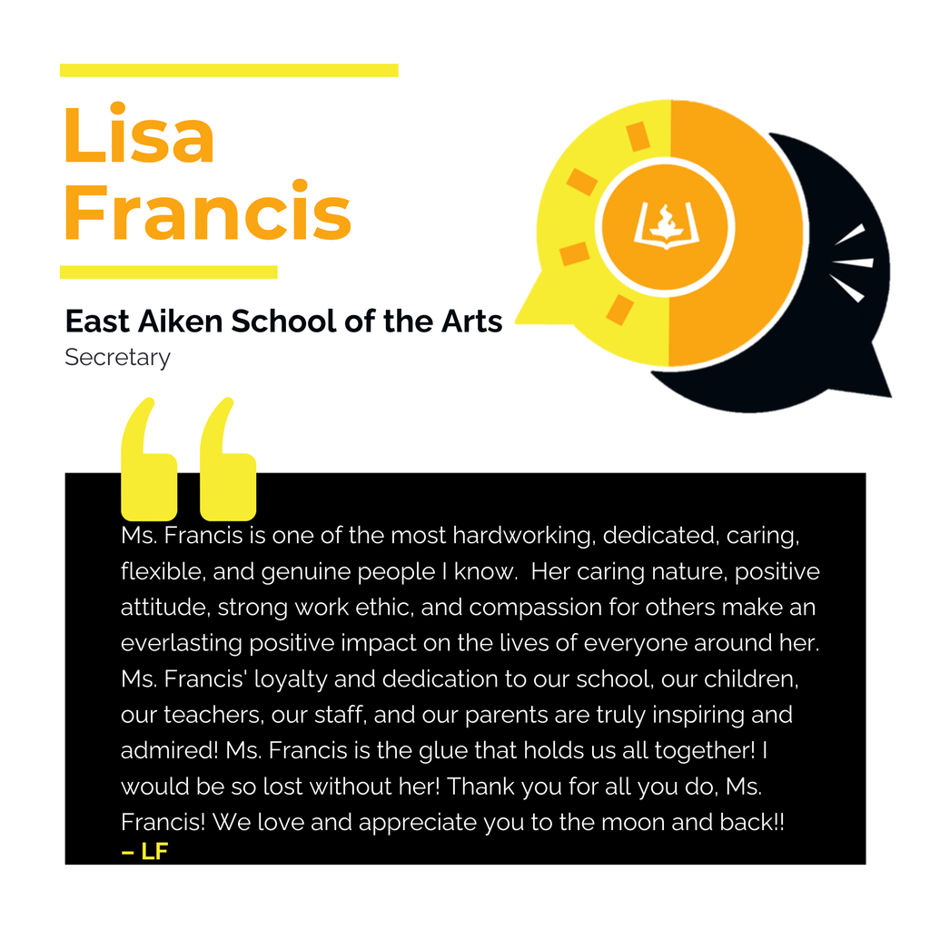 Lisa Francis	 East Aiken School of the Arts Secretary	 Ms. Francis is one of the most hardworking, dedicated, caring, flexible, and genuine people I know.  Her caring nature, positive attitude, strong work ethic, and compassion for others make an everlasting positive impact on the lives of everyone around her. Ms. Francis' loyalty and dedication to our school, our children, our teachers, our staff, and our parents are truly inspiring and admired! Ms. Francis is the glue that holds us all together! I would be so lost without her! Thank you for all you do, Ms. Francis! We love and appreciate you to the moon and back!!	 LF