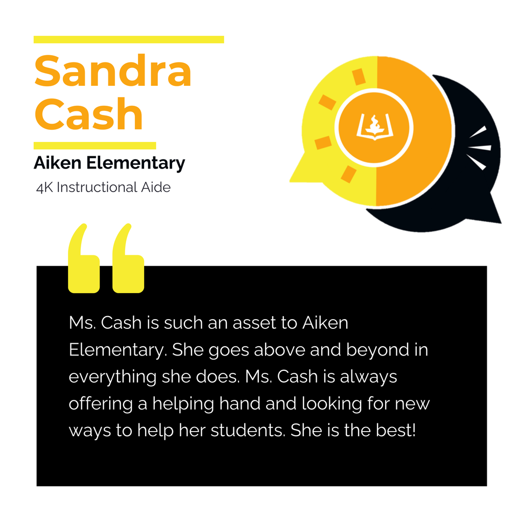 Sandra Cash	 Aiken Elementary 4K Instructional Aide	 Ms. Cash is such an asset to Aiken Elementary. She goes above and beyond in everything she does. Ms. Cash is always offering a helping hand and looking for new ways to help her students. She is the best!	