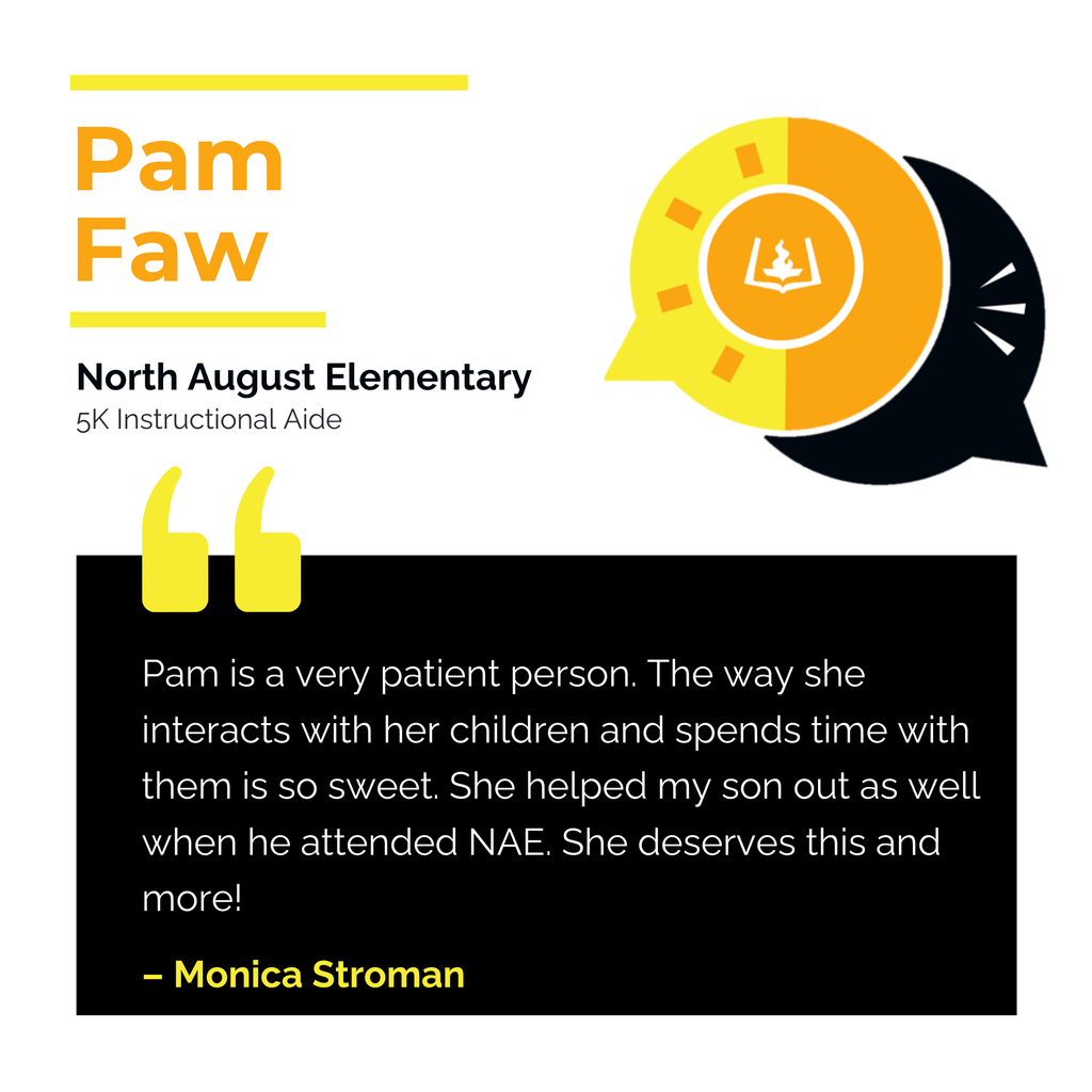 Pam Faw North August Elementary 5K Instructional Aide	 Pam is a very patient person. The way she interacts with her children and spends time with them is so sweet. She helped my son out as well when he attended NAE. She deserves this and more!	 Monica Stroman