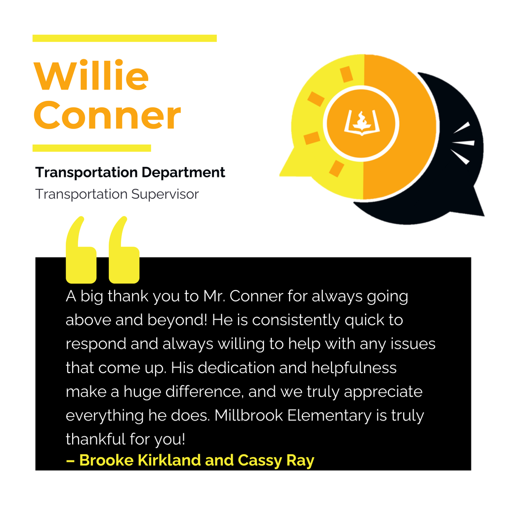 Willie Conner	 Transportation Department Transportation Supervisor 	 A big thank you to Mr. Conner for always going above and beyond! He is consistently quick to respond and always willing to help with any issues that come up. His dedication and helpfulness make a huge difference, and we truly appreciate everything he does. Millbrook Elementary is truly thankful for you!	 Brooke Kirkland and Cassy Ray 