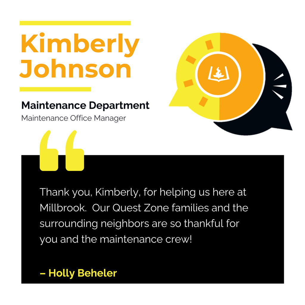 Kimberly Johnson	 Maintenance Department Maintenance Office Manager	 Thank you, Kimberly, for helping us here at Millbrook.  Our Quest Zone families and the surrounding neighbors are so thankful for you and the maintenance crew!	 Holly Beheler