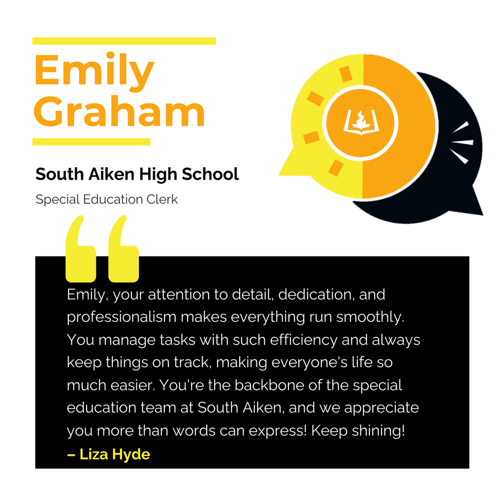Emily Graham	 South Aiken High School  Special Education Clerk	 Emily, your attention to detail, dedication, and professionalism makes everything run smoothly. You manage tasks with such efficiency and always keep things on track, making everyone's life so much easier. You're the backbone of the special education team at South Aiken, and we appreciate you more than words can express! Keep shining!	 Liza Hyde