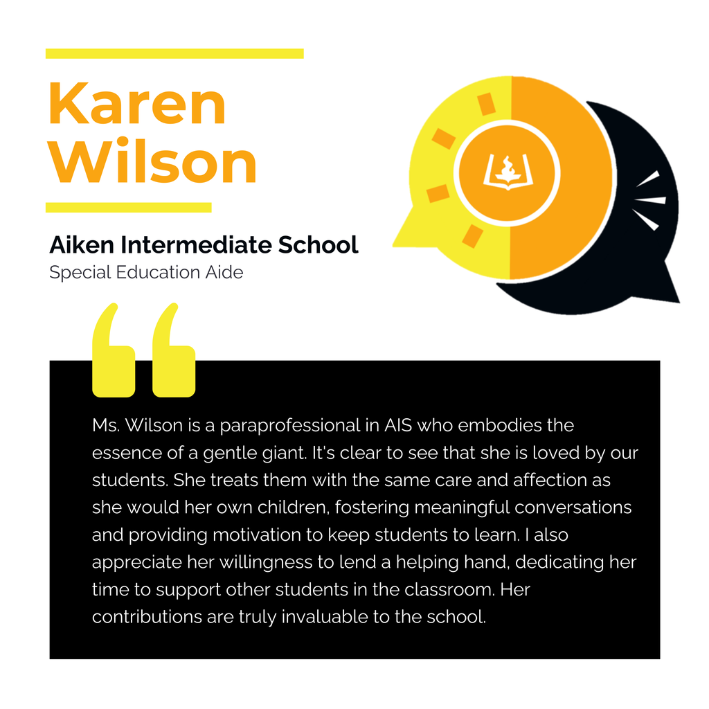 Karen Wilson	 Aiken Intermediate School Special Education Aide	 Ms. Wilson is a paraprofessional in AIS who embodies the essence of a gentle giant. It's clear to see that she is loved by our students. She treats them with the same care and affection as she would her own children, fostering meaningful conversations and providing motivation to keep students to learn. I also appreciate her willingness to lend a helping hand, dedicating her time to support other students in the classroom. Her contributions are truly invaluable to the school. 	