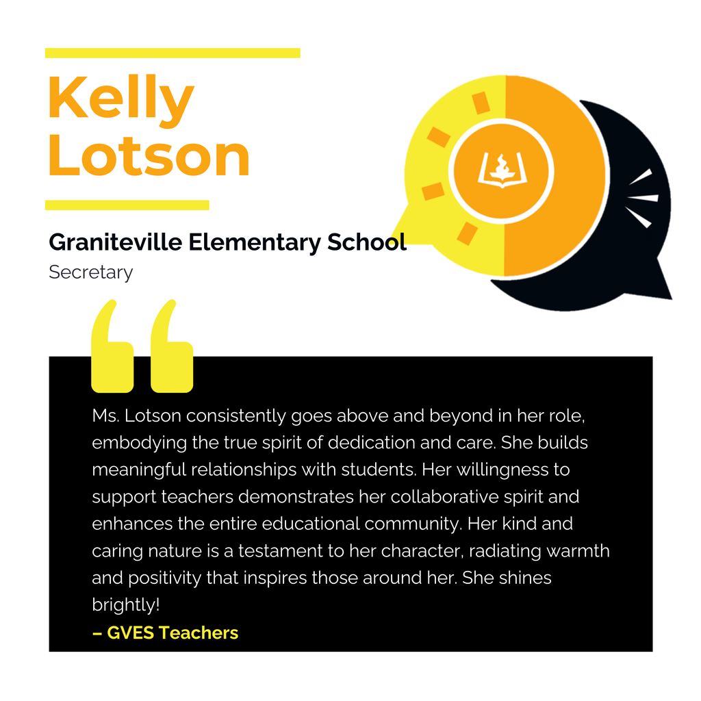 Kelly Lotson	 Graniteville Elementary School	 Secretary Ms. Lotson consistently goes above and beyond in her role, embodying the true spirit of dedication and care. She builds meaningful relationships with students. Her willingness to support teachers demonstrates her collaborative spirit and enhances the entire educational community. Her kind and caring nature is a testament to her character, radiating warmth and positivity that inspires those around her. She shines brightly! 	 GVES Teachers