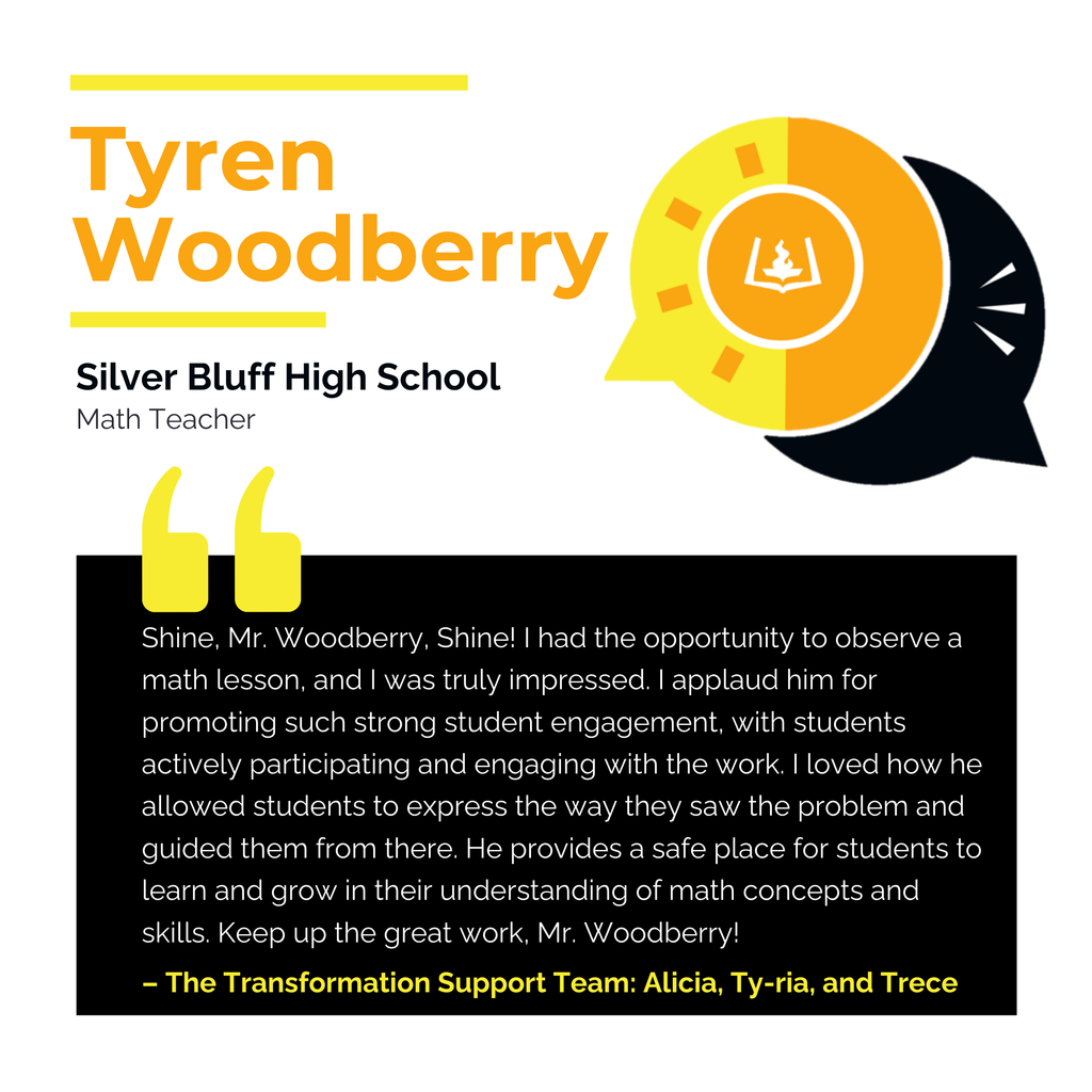 Tyren Woodberry	 Silver Bluff High School Math Teacher Shine, Mr. Woodberry, Shine! I had the opportunity to observe a math lesson, and I was truly impressed. I applaud him for promoting such strong student engagement, with students actively participating and engaging with the work. I loved how he allowed students to express the way they saw the problem and guided them from there. He provides a safe place for students to learn and grow in their understanding of math concepts and skills. Keep up the great work, Mr. Woodberry! The Transformation Support Team: Alicia, Ty-ria, and Trece