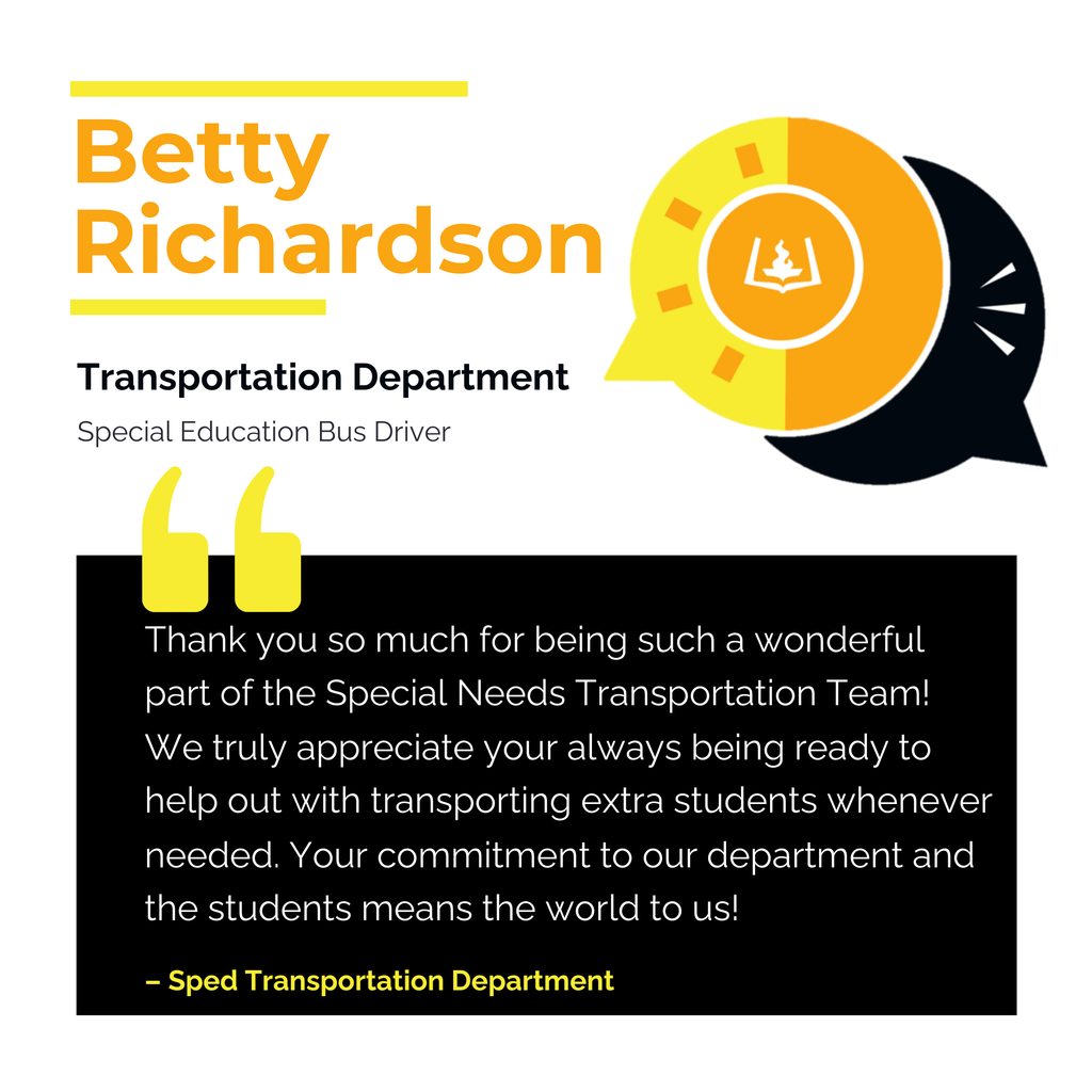 Betty Richardson	 Transportation Department Special Education Bus Driver 	 Thank you so much for being such a wonderful part of the Special Needs Transportation Team! We truly appreciate your always being ready to help out with transporting extra students whenever needed. Your commitment to our department and the students means the world to us!	 Sped Transportation Department
