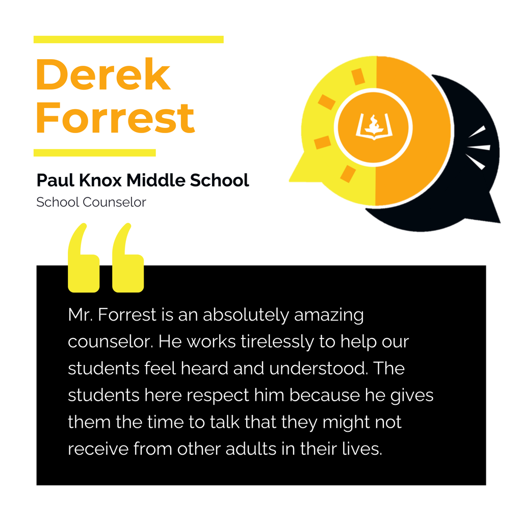Derek Forrest	 Paul Knox Middle School School Counselor	 Mr. Forrest is an absolutely amazing counselor. He works tirelessly to help our students feel heard and understood. The students here respect him because he gives them the time to talk that they might not receive from other adults in their lives.	