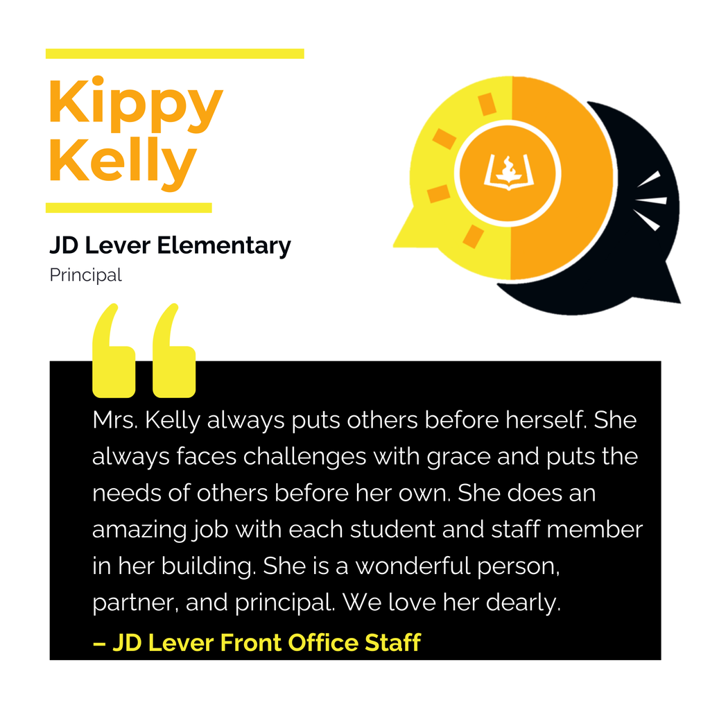 Kippy Kelly JD Lever Elementary Principal Mrs. Kelly always puts others before herself. She always faces challenges with grace and puts the needs of others before her own. She does an amazing job with each student and staff member in her building. She is a wonderful person, partner, and principal. We love her dearly. JD Lever Front Office Staff