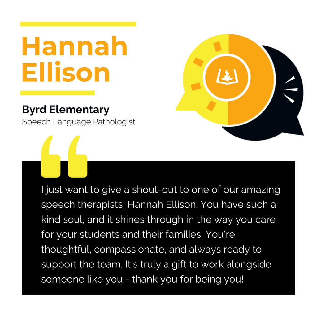 Hannah Ellison Byrd Elementary Speech Language Pathologist I just want to give a shout-out to one of our amazing speech therapists, Hannah Ellison. You have such a kind soul, and it shines through in the way you care for your students and their families. You're thoughtful, compassionate, and always ready to support the team. It's truly a gift to work alongside someone like you - thank you for being you!