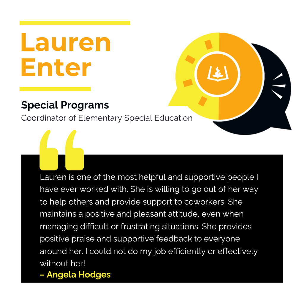 Lauren Enter Special Programs Coordinator of Elementary Special Education Lauren is one of the most helpful and supportive people I have ever worked with. She is willing to go out of her way to help others and provide support to coworkers. She maintains a positive and pleasant attitude, even when managing difficult or frustrating situations. She provides positive praise and supportive feedback to everyone around her. I could not do my job efficiently or effectively without her! Angela Hodges